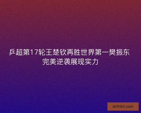 乒超第17轮王楚钦再胜世界第一樊振东 完美逆袭展现实力