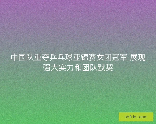 中国队重夺乒乓球亚锦赛女团冠军 展现强大实力和团队默契