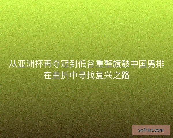 从亚洲杯再夺冠到低谷重整旗鼓中国男排在曲折中寻找复兴之路