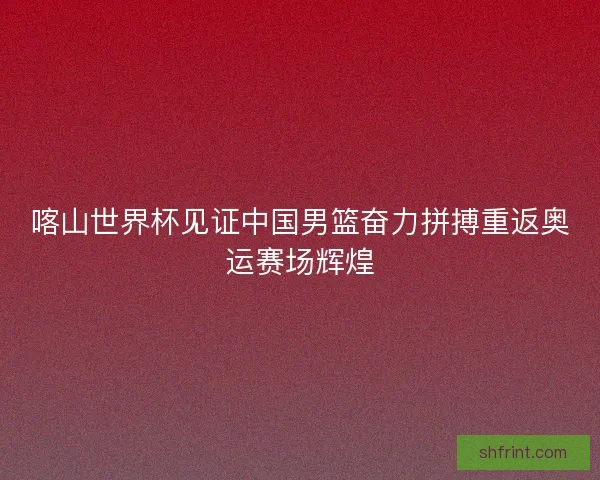 喀山世界杯见证中国男篮奋力拼搏重返奥运赛场辉煌