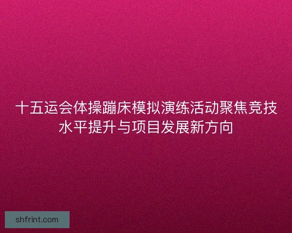 十五运会体操蹦床模拟演练活动聚焦竞技水平提升与项目发展新方向